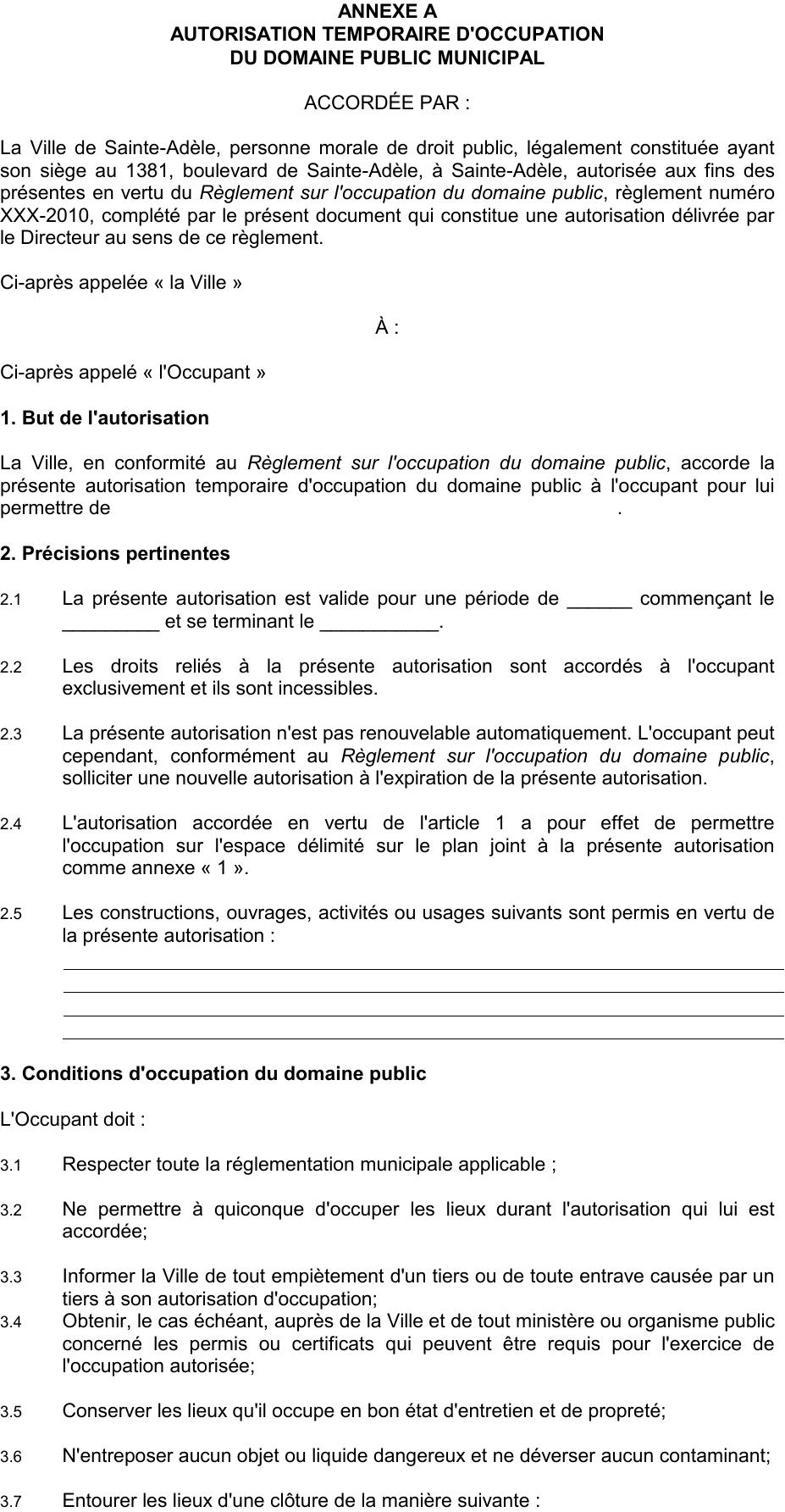 3.7 Entourer les lieux d'une clôture de la manière suivante : 3.8 Afficher une signalisation selon les modalités suivantes : La Ville de Sainte-Adèle, personne morale de droit public, légalement constituée ayant son siège au 1381, boulevard de Sainte-Adèle, à Sainte-Adèle, autorisée aux fins des présentes en vertu du Règlement sur l'occupation du domaine public, règlement numéro XXX-2010, complété par le présent document qui constitue une autorisation délivrée par le Directeur au sens de ce règlement. 3.3 Informer la Ville de tout empiètement d'un tiers ou de toute entrave causée par un tiers à son autorisation d'occupation; 3.4 Obtenir, le cas échéant, auprès de la Ville et de tout ministère ou organisme public concerné les permis ou certificats qui peuvent être requis pour l'exercice de l'occupation autorisée; La Ville, en conformité au Règlement sur l'occupation du domaine public, accorde la présente autorisation temporaire d'occupation du domaine public à l'occupant pour lui permettre de . 2.3 La présente autorisation n'est pas renouvelable automatiquement. L'occupant peut cependant, conformément au Règlement sur l'occupation du domaine public, solliciter une nouvelle autorisation à l'expiration de la présente autorisation. 2.4 L'autorisation accordée en vertu de l'article 1 a pour effet de permettre l'occupation sur l'espace délimité sur le plan joint à la présente autorisation comme annexe « 1 ». 2.1 La présente autorisation est valide pour une période de ______ commençant le _________ et se terminant le ___________. 2.2 Les droits reliés à la présente autorisation sont accordés à l'occupant exclusivement et ils sont incessibles. 2.5 Les constructions, ouvrages, activités ou usages suivants sont permis en vertu de la présente autorisation : 3.2 Ne permettre à quiconque d'occuper les lieux durant l'autorisation qui lui est accordée; ANNEXE A AUTORISATION TEMPORAIRE D'OCCUPATION DU DOMAINE PUBLIC MUNICIPAL Ci-après appelée « la Ville » À : 3.6 N'entreposer aucun objet ou liquide dangereux et ne déverser aucun contaminant; 3.5 Conserver les lieux qu'il occupe en bon état d'entretien et de propreté; 3.1 Respecter toute la réglementation municipale applicable ; 3. Conditions d'occupation du domaine public Ci-après appelé « l'Occupant » 2. Précisions pertinentes 1. But de l'autorisation ACCORDÉE PAR : L'Occupant doit :