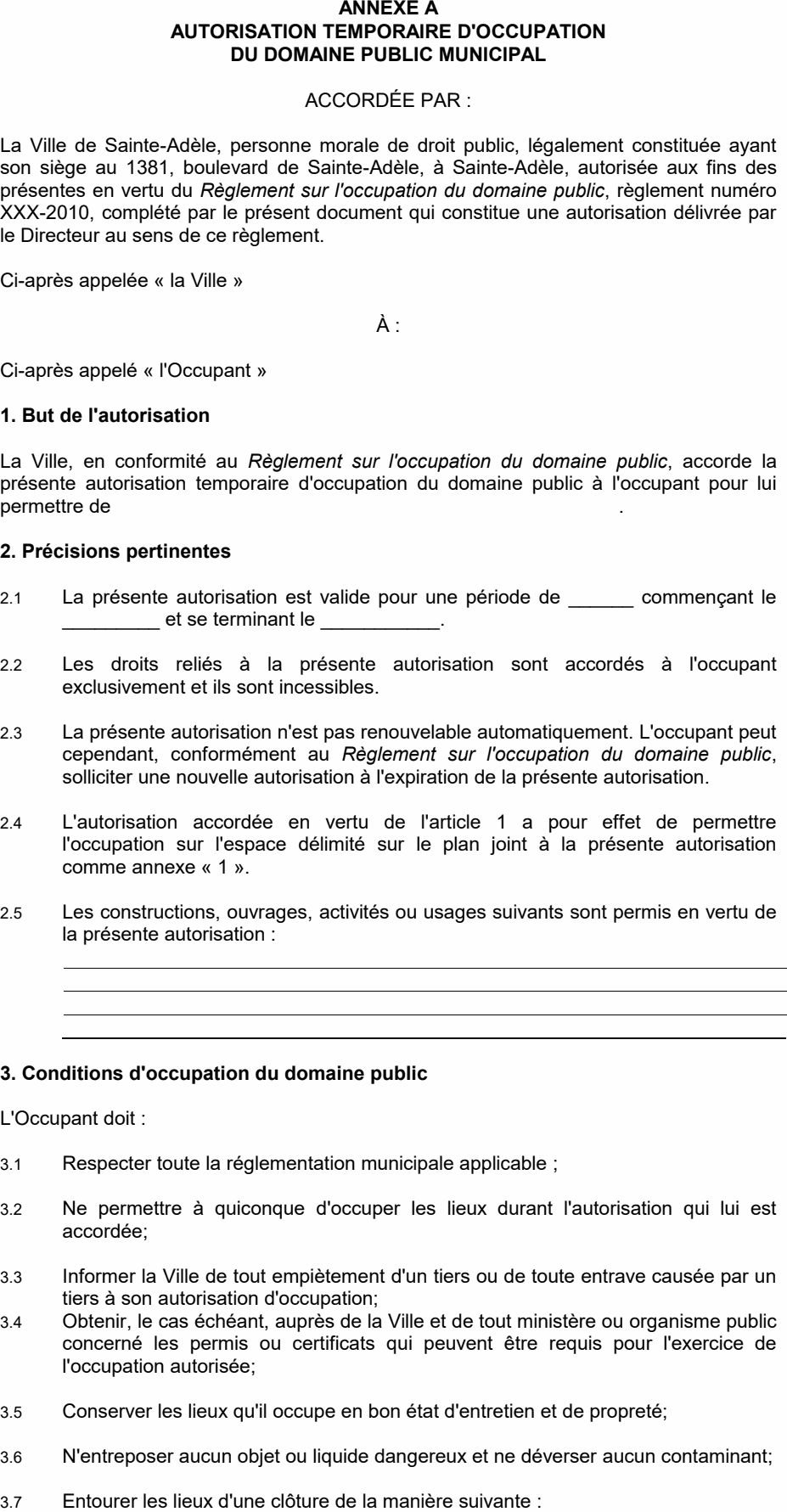 3.7 Entourer les lieux d'une clôture de la manière suivante : 3.8 Afficher une signalisation selon les modalités suivantes : La Ville de Sainte-Adèle, personne morale de droit public, légalement constituée ayant son siège au 1381, boulevard de Sainte-Adèle, à Sainte-Adèle, autorisée aux fins des présentes en vertu du Règlement sur l'occupation du domaine public, règlement numéro XXX-2010, complété par le présent document qui constitue une autorisation délivrée par le Directeur au sens de ce règlement. La Ville, en conformité au Règlement sur l'occupation du domaine public, accorde la présente autorisation temporaire d'occupation du domaine public à l'occupant pour lui permettre de . 2.3 La présente autorisation n'est pas renouvelable automatiquement. L'occupant peut cependant, conformément au Règlement sur l'occupation du domaine public, solliciter une nouvelle autorisation à l'expiration de la présente autorisation. 2.4 L'autorisation accordée en vertu de l'article 1 a pour effet de permettre l'occupation sur l'espace délimité sur le plan joint à la présente autorisation comme annexe « 1 ». 3.4 Obtenir, le cas échéant, auprès de la Ville et de tout ministère ou organisme public concerné les permis ou certificats qui peuvent être requis pour l'exercice de l'occupation autorisée; 2.1 La présente autorisation est valide pour une période de ______ commençant le _________ et se terminant le ___________. 2.2 Les droits reliés à la présente autorisation sont accordés à l'occupant exclusivement et ils sont incessibles. 2.5 Les constructions, ouvrages, activités ou usages suivants sont permis en vertu de la présente autorisation : 3.2 Ne permettre à quiconque d'occuper les lieux durant l'autorisation qui lui est accordée; 3.3 Informer la Ville de tout empiètement d'un tiers ou de toute entrave causée par un tiers à son autorisation d'occupation; ANNEXE A AUTORISATION TEMPORAIRE D'OCCUPATION DU DOMAINE PUBLIC MUNICIPAL Ci-après appelée « la Ville » À : 3.6 N'entreposer aucun objet ou liquide dangereux et ne déverser aucun contaminant; 3.5 Conserver les lieux qu'il occupe en bon état d'entretien et de propreté; 3.1 Respecter toute la réglementation municipale applicable ; 3. Conditions d'occupation du domaine public Ci-après appelé « l'Occupant » 2. Précisions pertinentes 1. But de l'autorisation ACCORDÉE PAR : L'Occupant doit :