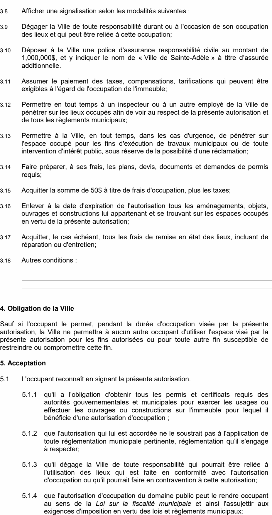 5.1.4 que l'autorisation d'occupation du domaine public peut le rendre occupant au sens de la Loi sur la fiscalité municipale et ainsi l'assujettir aux exigences d'imposition en vertu des lois et règlements municipaux; 5.1.5 que la Ville peut, en tout temps, moyennant un préavis, le cas échéant, mettre un terme à l'autorisation, sous réserve des modalités applicables telles que prévues au Règlement sur l'occupation du domaine public en vigueur à la date de la présente autorisation; Sauf si l'occupant le permet, pendant la durée d'occupation visée par la présente autorisation, la Ville ne permettra à aucun autre occupant d'utiliser l'espace visé par la présente autorisation pour les fins autorisées ou pour toute autre fin susceptible de restreindre ou compromettre cette fin. 5.1.1 qu'il a l'obligation d'obtenir tous les permis et certificats requis des autorités gouvernementales et municipales pour exercer les usages ou effectuer les ouvrages ou constructions sur l'immeuble pour lequel il bénéficie d'une autorisation d'occupation ; 3.10 Déposer à la Ville une police d'assurance responsabilité civile au montant de 1,000,000$, et y indiquer le nom de « Ville de Sainte-Adèle » à titre d’assurée additionnelle. 3.13 Permettre à la Ville, en tout temps, dans les cas d'urgence, de pénétrer sur l'espace occupé pour les fins d'exécution de travaux municipaux ou de toute intervention d'intérêt public, sous réserve de la possibilité d'une réclamation; 3.12 Permettre en tout temps à un inspecteur ou à un autre employé de la Ville de pénétrer sur les lieux occupés afin de voir au respect de la présente autorisation et de tous les règlements municipaux; 3.16 Enlever à la date d'expiration de l'autorisation tous les aménagements, objets, ouvrages et constructions lui appartenant et se trouvant sur les espaces occupés en vertu de la présente autorisation; 5.1.2 que l'autorisation qui lui est accordée ne le soustrait pas à l'application de toute réglementation municipale pertinente, réglementation qu’il s'engage à respecter; 5.1.3 qu'il dégage la Ville de toute responsabilité qui pourrait être reliée à l'utilisation des lieux qui est faite en conformité avec l'autorisation d'occupation ou qu'il pourrait faire en contravention à cette autorisation; 3.9 Dégager la Ville de toute responsabilité durant ou à l'occasion de son occupation des lieux et qui peut être reliée à cette occupation; 3.11 Assumer le paiement des taxes, compensations, tarifications qui peuvent être exigibles à l'égard de l'occupation de l'immeuble; 3.14 Faire préparer, à ses frais, les plans, devis, documents et demandes de permis requis; 3.17 Acquitter, le cas échéant, tous les frais de remise en état des lieux, incluant de réparation ou d'entretien; 3.15 Acquitter la somme de 50$ à titre de frais d'occupation, plus les taxes; 5.1 L'occupant reconnaît en signant la présente autorisation. 3.18 Autres conditions : 4. Obligation de la Ville 5. Acceptation