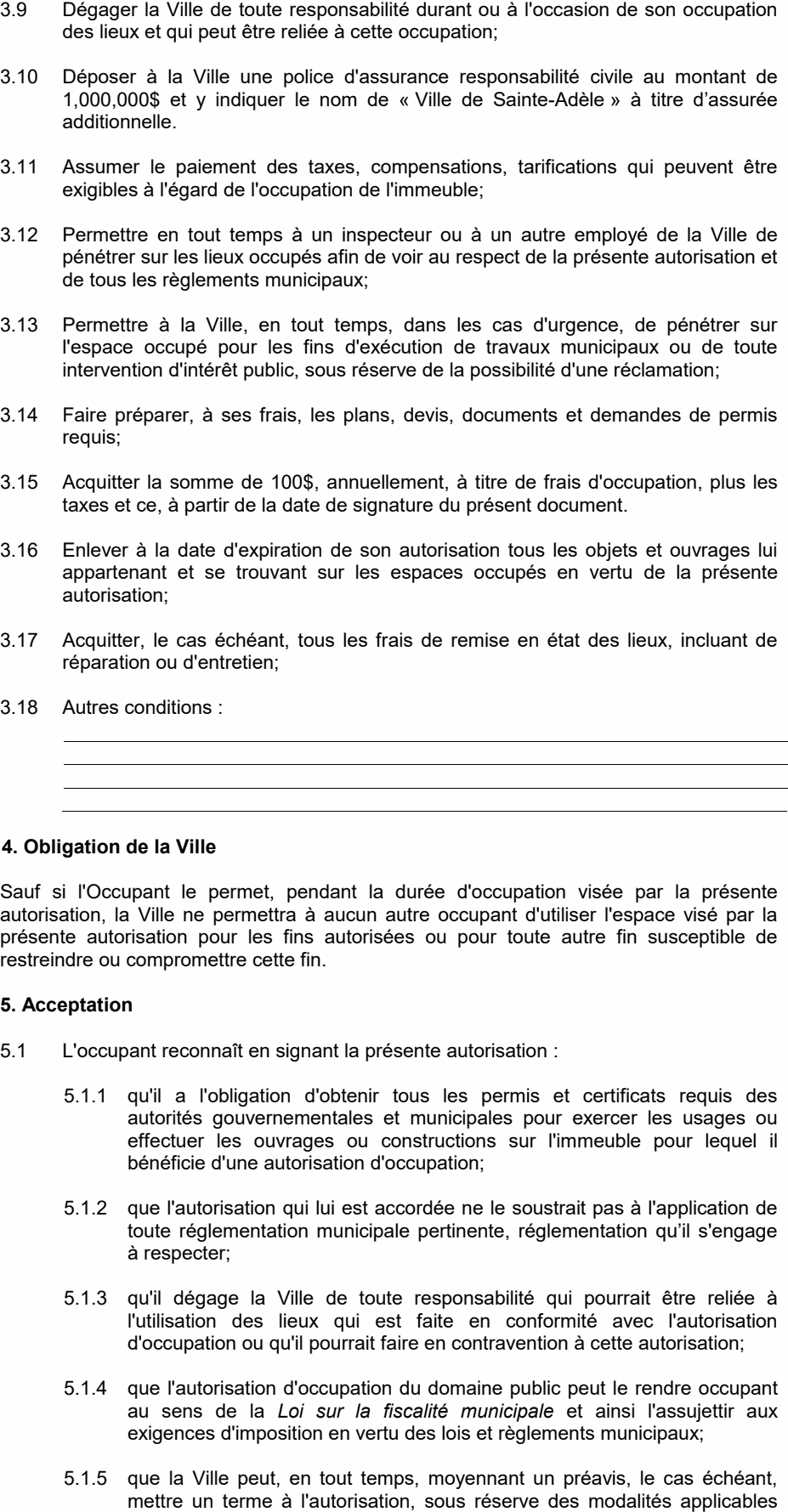 5.1.5 que la Ville peut, en tout temps, moyennant un préavis, le cas échéant, mettre un terme à l'autorisation, sous réserve des modalités applicables telles que prévues au Règlement sur l'occupation du domaine public en vigueur à la date de la présente autorisation; Sauf si l'Occupant le permet, pendant la durée d'occupation visée par la présente autorisation, la Ville ne permettra à aucun autre occupant d'utiliser l'espace visé par la présente autorisation pour les fins autorisées ou pour toute autre fin susceptible de restreindre ou compromettre cette fin. 5.1.1 qu'il a l'obligation d'obtenir tous les permis et certificats requis des autorités gouvernementales et municipales pour exercer les usages ou effectuer les ouvrages ou constructions sur l'immeuble pour lequel il bénéficie d'une autorisation d'occupation; 3.10 Déposer à la Ville une police d'assurance responsabilité civile au montant de 1,000,000$ et y indiquer le nom de « Ville de Sainte-Adèle » à titre d’assurée additionnelle. 3.12 Permettre en tout temps à un inspecteur ou à un autre employé de la Ville de pénétrer sur les lieux occupés afin de voir au respect de la présente autorisation et de tous les règlements municipaux; 3.13 Permettre à la Ville, en tout temps, dans les cas d'urgence, de pénétrer sur l'espace occupé pour les fins d'exécution de travaux municipaux ou de toute intervention d'intérêt public, sous réserve de la possibilité d'une réclamation; 3.16 Enlever à la date d'expiration de son autorisation tous les objets et ouvrages lui appartenant et se trouvant sur les espaces occupés en vertu de la présente autorisation; 5.1.2 que l'autorisation qui lui est accordée ne le soustrait pas à l'application de toute réglementation municipale pertinente, réglementation qu’il s'engage à respecter; 5.1.3 qu'il dégage la Ville de toute responsabilité qui pourrait être reliée à l'utilisation des lieux qui est faite en conformité avec l'autorisation d'occupation ou qu'il pourrait faire en contravention à cette autorisation; 5.1.4 que l'autorisation d'occupation du domaine public peut le rendre occupant au sens de la Loi sur la fiscalité municipale et ainsi l'assujettir aux exigences d'imposition en vertu des lois et règlements municipaux; 3.11 Assumer le paiement des taxes, compensations, tarifications qui peuvent être exigibles à l'égard de l'occupation de l'immeuble; 3.14 Faire préparer, à ses frais, les plans, devis, documents et demandes de permis requis; 3.15 Acquitter la somme de 100$, annuellement, à titre de frais d'occupation, plus les taxes et ce, à partir de la date de signature du présent document. 3.17 Acquitter, le cas échéant, tous les frais de remise en état des lieux, incluant de réparation ou d'entretien; 5.1 L'occupant reconnaît en signant la présente autorisation : 3.18 Autres conditions : 4. Obligation de la Ville 5. Acceptation