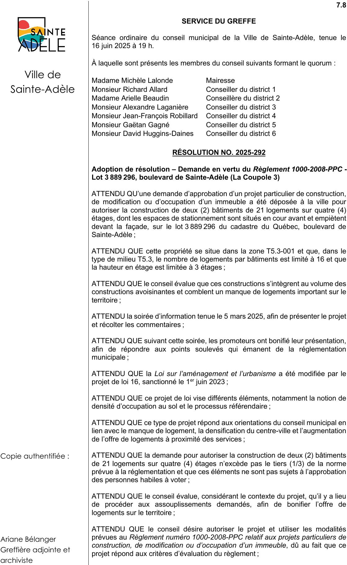 Ariane Bélanger Greffière adjointe et archiviste 7.8 SERVICE DU GREFFE ATTENDU QU’une demande d’approbation d’un projet particulier de construction, de modification ou d’occupation d’un immeuble a été déposée à la ville pour autoriser la construction de deux (2) bâtiments de 21 logements sur quatre (4) étages, dont les espaces de stationnement sont situés en cour avant et empiètent devant la façade, sur le lot 3 889 296 du cadastre du Québec, boulevard de Sainte-Adèle ; ATTENDU QUE la demande pour autoriser la construction de deux (2) bâtiments de 21 logements sur quatre (4) étages n’excède pas le tiers (1/3) de la norme prévue à la réglementation et que ces éléments ne sont pas sujets à l’approbation des personnes habiles à voter ; ATTENDU QUE le conseil désire autoriser le projet et utiliser les modalités prévues au Règlement numéro 1000-2008-PPC relatif aux projets particuliers de construction, de modification ou d’occupation d’un immeuble, dû au fait que ce projet répond aux critères d’évaluation du règlement ; ATTENDU QUE le conseil évalue que ces constructions s’intègrent au volume des constructions avoisinantes et comblent un manque de logements important sur le territoire ; ATTENDU QUE ce type de projet répond aux orientations du conseil municipal en lien avec le manque de logement, la densification du centre-ville et l’augmentation de l’offre de logements à proximité des services ; ATTENDU QUE le conseil évalue, considérant le contexte du projet, qu’il y a lieu de procéder aux assouplissements demandés, afin de bonifier l’offre de logements sur le territoire ; ATTENDU QUE cette propriété se situe dans la zone T5.3-001 et que, dans le type de milieu T5.3, le nombre de logements par bâtiments est limité à 16 et que la hauteur en étage est limitée à 3 étages ; ATTENDU QUE suivant cette soirée, les promoteurs ont bonifié leur présentation, afin de répondre aux points soulevés qui émanent de la réglementation municipale ; Adoption de résolution – Demande en vertu du Règlement 1000-2008-PPC - Lot 3 889 296, boulevard de Sainte-Adèle (La Coupole 3) Séance ordinaire du conseil municipal de la Ville de Sainte-Adèle, tenue le 16 juin 2025 à 19 h. ATTENDU la soirée d’information tenue le 5 mars 2025, afin de présenter le projet et récolter les commentaires ; ATTENDU QUE la Loi sur l’aménagement et l’urbanisme a été modifiée par le projet de loi 16, sanctionné le 1er juin 2023 ; ATTENDU QUE ce projet de loi vise différents éléments, notamment la notion de densité d’occupation au sol et le processus référendaire ; À laquelle sont présents les membres du conseil suivants formant le quorum : Monsieur Gaëtan Gagné Conseiller du district 5 Ville de Sainte-Adèle Madame Arielle Beaudin Conseillère du district 2 Monsieur Richard Allard Conseiller du district 1 Monsieur Alexandre Laganière Conseiller du district 3 Monsieur Jean-François Robillard Conseiller du district 4 Monsieur David Huggins-Daines Conseiller du district 6 Madame Michèle Lalonde Mairesse RÉSOLUTION NO. 2025-292 Copie authentifiée :