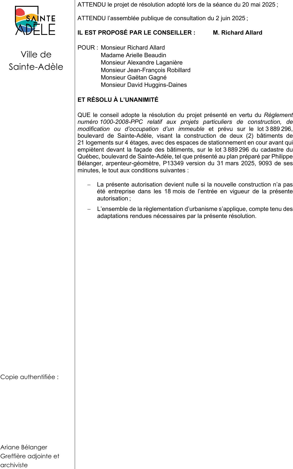 Ariane Bélanger Greffière adjointe et archiviste ATTENDU le projet de résolution adopté lors de la séance du 20 mai 2025 ; QUE le conseil adopte la résolution du projet présenté en vertu du Règlement numéro 1000-2008-PPC relatif aux projets particuliers de construction, de modification ou d’occupation d’un immeuble et prévu sur le lot 3 889 296, boulevard de Sainte-Adèle, visant la construction de deux (2) bâtiments de 21 logements sur 4 étages, avec des espaces de stationnement en cour avant qui empiètent devant la façade des bâtiments, sur le lot 3 889 296 du cadastre du Québec, boulevard de Sainte-Adèle, tel que présenté au plan préparé par Philippe Bélanger, arpenteur-géomètre, P13349 version du 31 mars 2025, 9093 de ses minutes, le tout aux conditions suivantes : − La présente autorisation devient nulle si la nouvelle construction n’a pas été entreprise dans les 18 mois de l’entrée en vigueur de la présente autorisation ; ATTENDU l’assemblée publique de consultation du 2 juin 2025 ; IL EST PROPOSÉ PAR LE CONSEILLER : M. Richard Allard − L’ensemble de la règlementation d’urbanisme s’applique, compte tenu des adaptations rendues nécessaires par la présente résolution. Monsieur David Huggins-Daines ET RÉSOLU À L’UNANIMITÉ Ville de Sainte-Adèle Monsieur Jean-François Robillard POUR : Monsieur Richard Allard Monsieur Alexandre Laganière Monsieur Gaëtan Gagné Madame Arielle Beaudin Copie authentifiée :