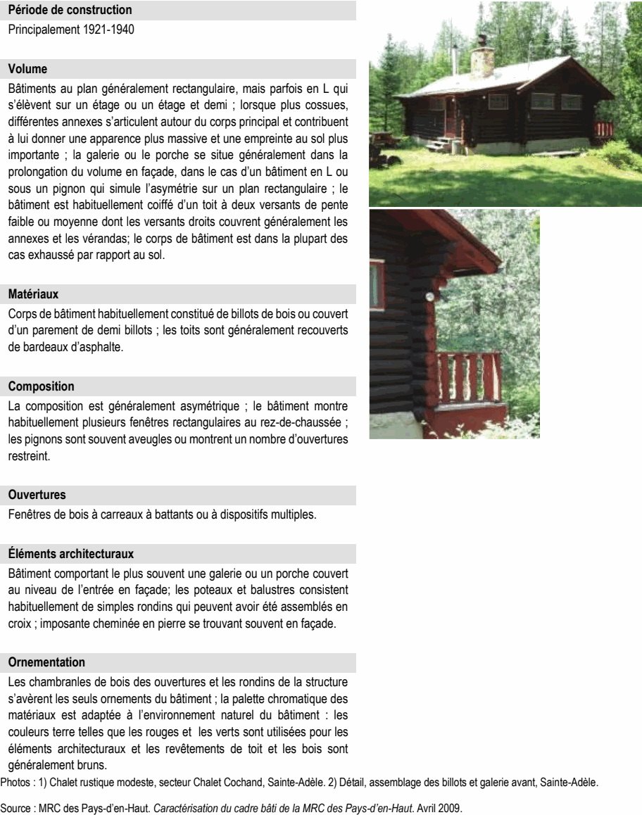 Les chambranles de bois des ouvertures et les rondins de la structure s’avèrent les seuls ornements du bâtiment ; la palette chromatique des matériaux est adaptée à l’environnement naturel du bâtiment : les couleurs terre telles que les rouges et les verts sont utilisées pour les éléments architecturaux et les revêtements de toit et les bois sont généralement bruns. Photos : 1) Chalet rustique modeste, secteur Chalet Cochand, Sainte-Adèle. 2) Détail, assemblage des billots et galerie avant, Sainte-Adèle. Source : MRC des Pays-d’en-Haut. Caractérisation du cadre bâti de la MRC des Pays-d’en-Haut. Avril 2009. Bâtiments au plan généralement rectangulaire, mais parfois en L qui s’élèvent sur un étage ou un étage et demi ; lorsque plus cossues, différentes annexes s’articulent autour du corps principal et contribuent à lui donner une apparence plus massive et une empreinte au sol plus importante ; la galerie ou le porche se situe généralement dans la prolongation du volume en façade, dans le cas d’un bâtiment en L ou sous un pignon qui simule l’asymétrie sur un plan rectangulaire ; le bâtiment est habituellement coiffé d’un toit à deux versants de pente faible ou moyenne dont les versants droits couvrent généralement les annexes et les vérandas; le corps de bâtiment est dans la plupart des cas exhaussé par rapport au sol. Matériaux Bâtiment comportant le plus souvent une galerie ou un porche couvert au niveau de l’entrée en façade; les poteaux et balustres consistent habituellement de simples rondins qui peuvent avoir été assemblés en croix ; imposante cheminée en pierre se trouvant souvent en façade. Ornementation Corps de bâtiment habituellement constitué de billots de bois ou couvert d’un parement de demi billots ; les toits sont généralement recouverts de bardeaux d’asphalte. Composition La composition est généralement asymétrique ; le bâtiment montre habituellement plusieurs fenêtres rectangulaires au rez-de-chaussée ; les pignons sont souvent aveugles ou montrent un nombre d’ouvertures restreint. Principalement 1921-1940 Volume Fenêtres de bois à carreaux à battants ou à dispositifs multiples. Éléments architecturaux Période de construction Ouvertures