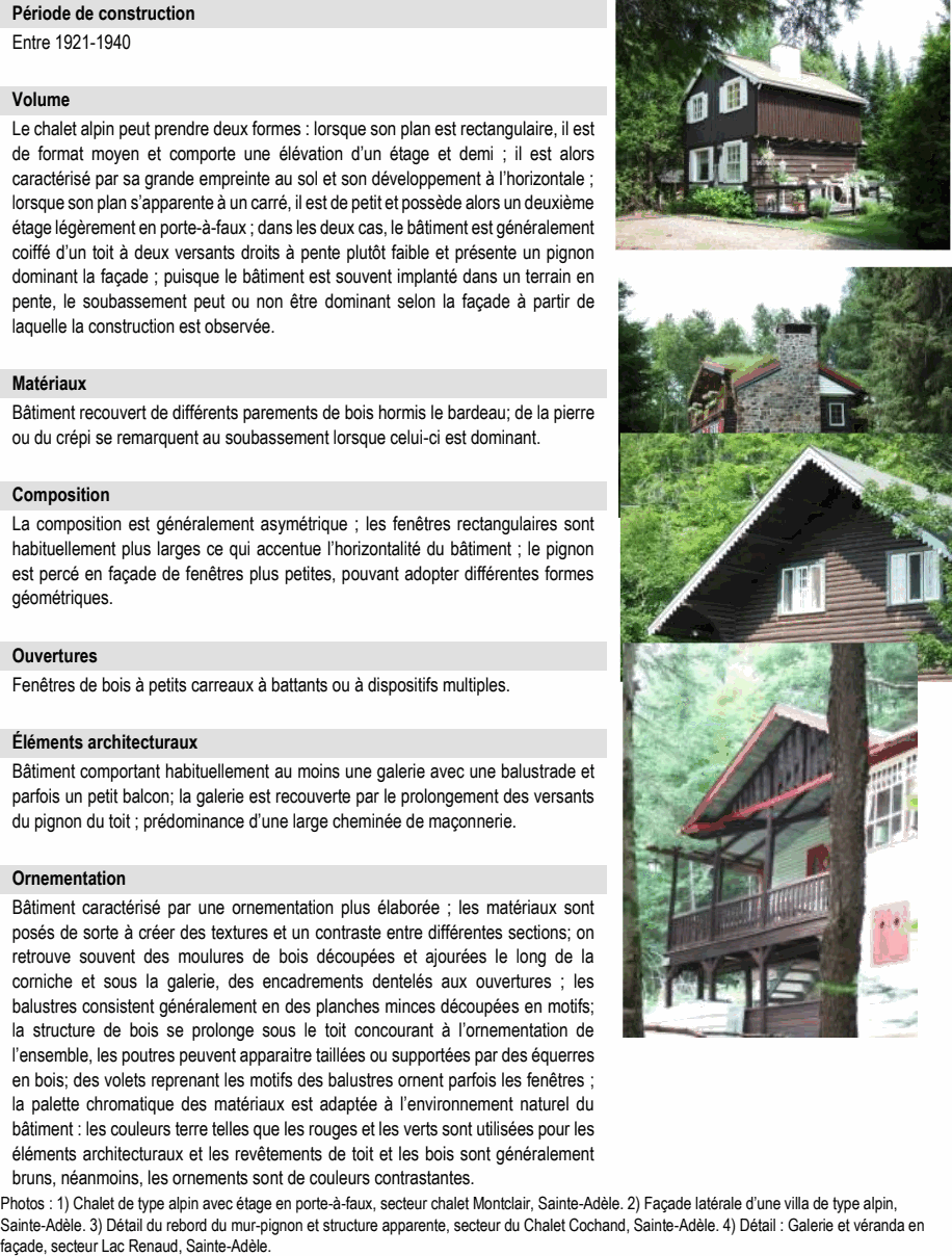 Bâtiment caractérisé par une ornementation plus élaborée ; les matériaux sont posés de sorte à créer des textures et un contraste entre différentes sections; on retrouve souvent des moulures de bois découpées et ajourées le long de la corniche et sous la galerie, des encadrements dentelés aux ouvertures ; les balustres consistent généralement en des planches minces découpées en motifs; la structure de bois se prolonge sous le toit concourant à l’ornementation de l’ensemble, les poutres peuvent apparaitre taillées ou supportées par des équerres en bois; des volets reprenant les motifs des balustres ornent parfois les fenêtres ; la palette chromatique des matériaux est adaptée à l’environnement naturel du bâtiment : les couleurs terre telles que les rouges et les verts sont utilisées pour les éléments architecturaux et les revêtements de toit et les bois sont généralement bruns, néanmoins, les ornements sont de couleurs contrastantes. Photos : 1) Chalet de type alpin avec étage en porte-à-faux, secteur chalet Montclair, Sainte-Adèle. 2) Façade latérale d’une villa de type alpin, Sainte-Adèle. 3) Détail du rebord du mur-pignon et structure apparente, secteur du Chalet Cochand, Sainte-Adèle. 4) Détail : Galerie et véranda en façade, secteur Lac Renaud, Sainte-Adèle. Le chalet alpin peut prendre deux formes : lorsque son plan est rectangulaire, il est de format moyen et comporte une élévation d’un étage et demi ; il est alors caractérisé par sa grande empreinte au sol et son développement à l’horizontale ; lorsque son plan s’apparente à un carré, il est de petit et possède alors un deuxième étage légèrement en porte-à-faux ; dans les deux cas, le bâtiment est généralement coiffé d’un toit à deux versants droits à pente plutôt faible et présente un pignon dominant la façade ; puisque le bâtiment est souvent implanté dans un terrain en pente, le soubassement peut ou non être dominant selon la façade à partir de laquelle la construction est observée. Matériaux Bâtiment comportant habituellement au moins une galerie avec une balustrade et parfois un petit balcon; la galerie est recouverte par le prolongement des versants du pignon du toit ; prédominance d’une large cheminée de maçonnerie. Ornementation Bâtiment recouvert de différents parements de bois hormis le bardeau; de la pierre ou du crépi se remarquent au soubassement lorsque celui-ci est dominant. Composition La composition est généralement asymétrique ; les fenêtres rectangulaires sont habituellement plus larges ce qui accentue l’horizontalité du bâtiment ; le pignon est percé en façade de fenêtres plus petites, pouvant adopter différentes formes géométriques. Fenêtres de bois à petits carreaux à battants ou à dispositifs multiples. Entre 1921-1940 Volume Éléments architecturaux Période de construction Ouvertures