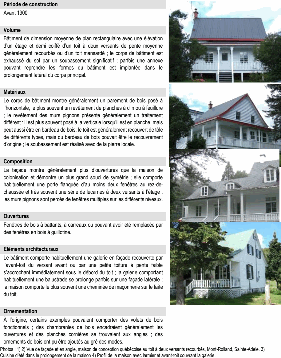 À l’origine, certains exemples pouvaient comporter des volets de bois fonctionnels ; des chambranles de bois encadraient généralement les ouvertures et des planches cornières se trouvaient aux angles ; des ornements de bois ont pu être ajoutés au gré des modes. Photos : 1) 2) Vue de façade et en angle, maison de conception québécoise au toit à deux versants recourbés, Mont-Rolland, Sainte-Adèle. 3) Cuisine d’été dans le prolongement de la maison 4) Profil de la maison avec larmier et avant-toit couvrant la galerie. Le corps de bâtiment montre généralement un parement de bois posé à l’horizontale, le plus souvent un revêtement de planches à clin ou à feuillure ; le revêtement des murs pignons présente généralement un traitement différent : il est plus souvent posé à la verticale lorsqu’il est en planche, mais peut aussi être en bardeau de bois; le toit est généralement recouvert de tôle de différents types, mais du bardeau de bois pouvait être le recouvrement d’origine ; le soubassement est réalisé avec de la pierre locale. Composition Bâtiment de dimension moyenne de plan rectangulaire avec une élévation d’un étage et demi coiffé d’un toit à deux versants de pente moyenne généralement recourbés ou d’un toit mansardé ; le corps de bâtiment est exhaussé du sol par un soubassement significatif ; parfois une annexe pouvant reprendre les formes du bâtiment est implantée dans le prolongement latéral du corps principal. Matériaux La façade montre généralement plus d’ouvertures que la maison de colonisation et démontre un plus grand souci de symétrie ; elle comporte habituellement une porte flanquée d’au moins deux fenêtres au rez-de- chaussée et très souvent une série de lucarnes à deux versants à l’étage ; les murs pignons sont percés de fenêtres multiples sur les différents niveaux. Ouvertures Le bâtiment comporte habituellement une galerie en façade recouverte par l’avant-toit du versant avant ou par une petite toiture à pente faible s’accrochant immédiatement sous le débord du toit ; la galerie comportant habituellement une balustrade se prolonge parfois sur une façade latérale ; la maison comporte le plus souvent une cheminée de maçonnerie sur le faite du toit. Fenêtres de bois à battants, à carreaux ou pouvant avoir été remplacée par des fenêtres en bois à guillotine. Éléments architecturaux Période de construction Ornementation Avant 1900 Volume