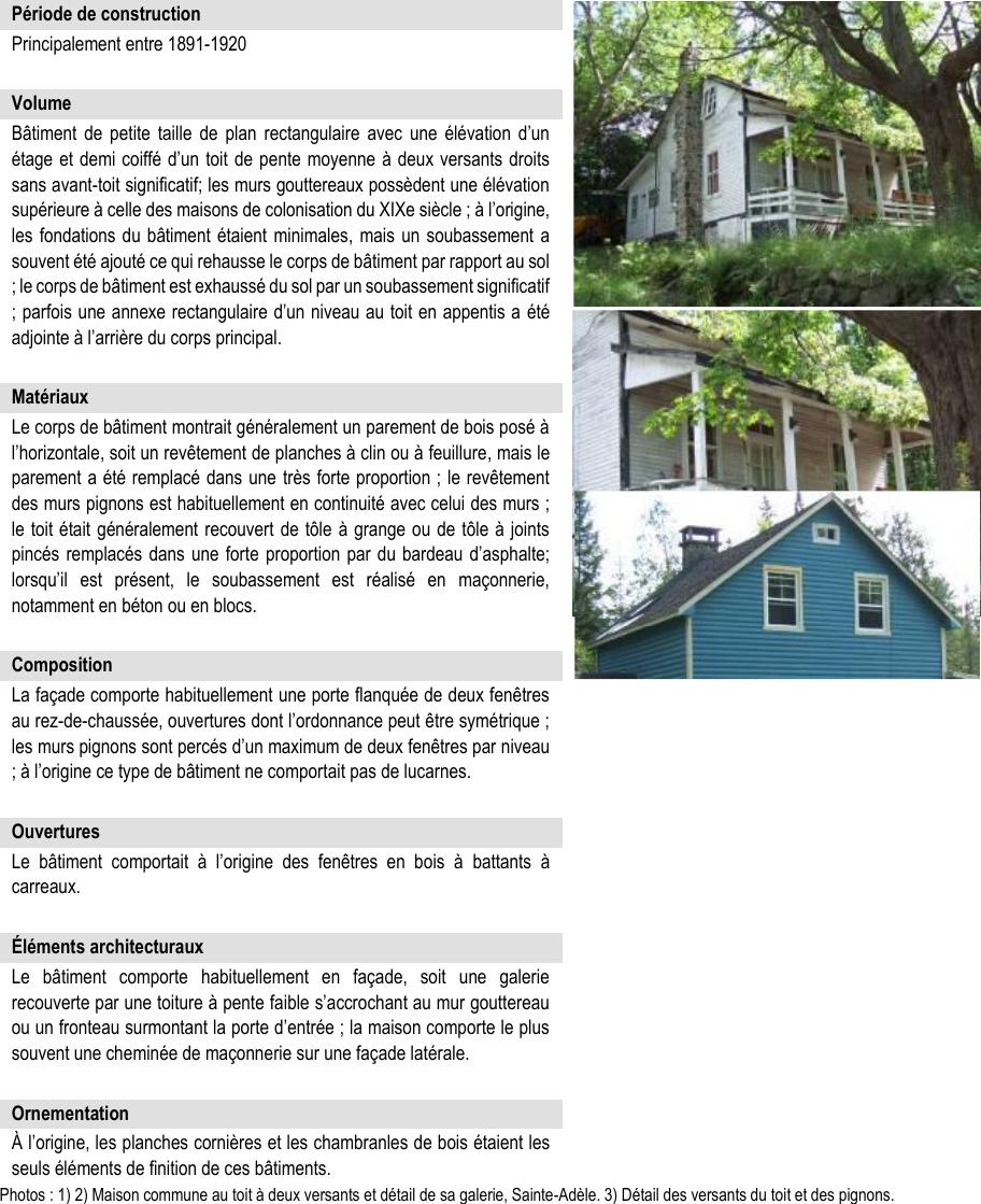 Bâtiment de petite taille de plan rectangulaire avec une élévation d’un étage et demi coiffé d’un toit de pente moyenne à deux versants droits sans avant-toit significatif; les murs gouttereaux possèdent une élévation supérieure à celle des maisons de colonisation du XIXe siècle ; à l’origine, les fondations du bâtiment étaient minimales, mais un soubassement a souvent été ajouté ce qui rehausse le corps de bâtiment par rapport au sol ; le corps de bâtiment est exhaussé du sol par un soubassement significatif ; parfois une annexe rectangulaire d’un niveau au toit en appentis a été adjointe à l’arrière du corps principal. Matériaux Le corps de bâtiment montrait généralement un parement de bois posé à l’horizontale, soit un revêtement de planches à clin ou à feuillure, mais le parement a été remplacé dans une très forte proportion ; le revêtement des murs pignons est habituellement en continuité avec celui des murs ; le toit était généralement recouvert de tôle à grange ou de tôle à joints pincés remplacés dans une forte proportion par du bardeau d’asphalte; lorsqu’il est présent, le soubassement est réalisé en maçonnerie, notamment en béton ou en blocs. À l’origine, les planches cornières et les chambranles de bois étaient les seuls éléments de finition de ces bâtiments. Photos : 1) 2) Maison commune au toit à deux versants et détail de sa galerie, Sainte-Adèle. 3) Détail des versants du toit et des pignons. Le bâtiment comporte habituellement en façade, soit une galerie recouverte par une toiture à pente faible s’accrochant au mur gouttereau ou un fronteau surmontant la porte d’entrée ; la maison comporte le plus souvent une cheminée de maçonnerie sur une façade latérale. La façade comporte habituellement une porte flanquée de deux fenêtres au rez-de-chaussée, ouvertures dont l’ordonnance peut être symétrique ; les murs pignons sont percés d’un maximum de deux fenêtres par niveau ; à l’origine ce type de bâtiment ne comportait pas de lucarnes. Le bâtiment comportait à l’origine des fenêtres en bois à battants à carreaux. Principalement entre 1891-1920 Éléments architecturaux Période de construction Ornementation Composition Ouvertures Volume