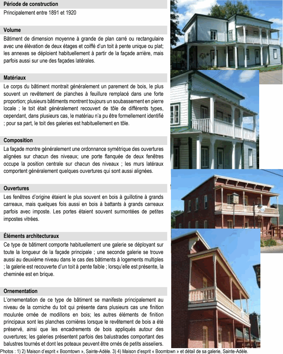 L’ornementation de ce type de bâtiment se manifeste principalement au niveau de la corniche du toit qui présente dans plusieurs cas une finition moulurée ornée de modillons en bois; les autres éléments de finition principaux sont les planches cornières lorsque le revêtement de bois a été préservé, ainsi que les encadrements de bois appliqués autour des ouvertures; les galeries présentent parfois des balustrades comportant des balustres tournés et dont les poteaux peuvent être ornés de petits aisseliers. Photos : 1) 2) Maison d’esprit « Boomtown », Sainte-Adèle. 3) 4) Maison d’esprit « Boomtown » et détail de sa galerie, Sainte-Adèle. Le corps du bâtiment montrait généralement un parement de bois, le plus souvent un revêtement de planches à feuillure remplacé dans une forte proportion; plusieurs bâtiments montrent toujours un soubassement en pierre locale ; le toit était généralement recouvert de tôle de différents types, cependant, dans plusieurs cas, le matériau n’a pu être formellement identifié ; pour sa part, le toit des galeries est habituellement en tôle. Composition Ce type de bâtiment comporte habituellement une galerie se déployant sur toute la longueur de la façade principale ; une seconde galerie se trouve aussi au deuxième niveau dans le cas des bâtiments à logements multiples ; la galerie est recouverte d’un toit à pente faible ; lorsqu’elle est présente, la cheminée est en brique. Ornementation Bâtiment de dimension moyenne à grande de plan carré ou rectangulaire avec une élévation de deux étages et coiffé d’un toit à pente unique ou plat; les annexes se déploient habituellement à partir de la façade arrière, mais parfois aussi sur une des façades latérales. Matériaux La façade montre généralement une ordonnance symétrique des ouvertures alignées sur chacun des niveaux; une porte flanquée de deux fenêtres occupe la position centrale sur chacun des niveaux ; les murs latéraux comportent généralement quelques ouvertures qui sont aussi alignées. Ouvertures Les fenêtres d’origine étaient le plus souvent en bois à guillotine à grands carreaux, mais quelques fois aussi en bois à battants à grands carreaux parfois avec imposte. Les portes étaient souvent surmontées de petites impostes vitrées. Principalement entre 1891 et 1920 Volume Éléments architecturaux Période de construction