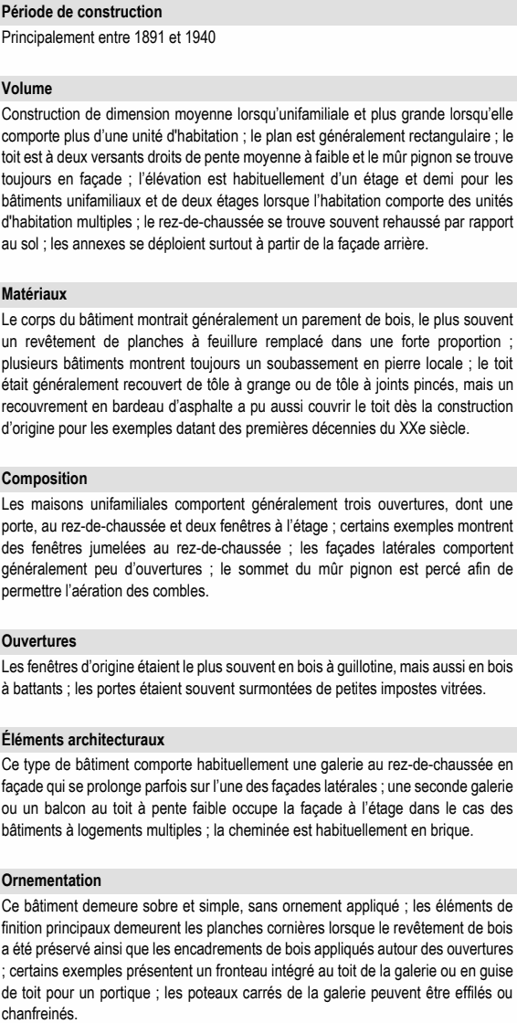 Construction de dimension moyenne lorsqu’unifamiliale et plus grande lorsqu’elle comporte plus d’une unité d'habitation ; le plan est généralement rectangulaire ; le toit est à deux versants droits de pente moyenne à faible et le mûr pignon se trouve toujours en façade ; l’élévation est habituellement d’un étage et demi pour les bâtiments unifamiliaux et de deux étages lorsque l’habitation comporte des unités d'habitation multiples ; le rez-de-chaussée se trouve souvent rehaussé par rapport au sol ; les annexes se déploient surtout à partir de la façade arrière. Matériaux Le corps du bâtiment montrait généralement un parement de bois, le plus souvent un revêtement de planches à feuillure remplacé dans une forte proportion ; plusieurs bâtiments montrent toujours un soubassement en pierre locale ; le toit était généralement recouvert de tôle à grange ou de tôle à joints pincés, mais un recouvrement en bardeau d’asphalte a pu aussi couvrir le toit dès la construction d’origine pour les exemples datant des premières décennies du XXe siècle. Composition Les maisons unifamiliales comportent généralement trois ouvertures, dont une porte, au rez-de-chaussée et deux fenêtres à l’étage ; certains exemples montrent des fenêtres jumelées au rez-de-chaussée ; les façades latérales comportent généralement peu d’ouvertures ; le sommet du mûr pignon est percé afin de permettre l’aération des combles. Ouvertures Ce type de bâtiment comporte habituellement une galerie au rez-de-chaussée en façade qui se prolonge parfois sur l’une des façades latérales ; une seconde galerie ou un balcon au toit à pente faible occupe la façade à l’étage dans le cas des bâtiments à logements multiples ; la cheminée est habituellement en brique. Ornementation Ce bâtiment demeure sobre et simple, sans ornement appliqué ; les éléments de finition principaux demeurent les planches cornières lorsque le revêtement de bois a été préservé ainsi que les encadrements de bois appliqués autour des ouvertures ; certains exemples présentent un fronteau intégré au toit de la galerie ou en guise de toit pour un portique ; les poteaux carrés de la galerie peuvent être effilés ou chanfreinés. Les fenêtres d’origine étaient le plus souvent en bois à guillotine, mais aussi en bois à battants ; les portes étaient souvent surmontées de petites impostes vitrées. Principalement entre 1891 et 1940 Volume Éléments architecturaux Période de construction