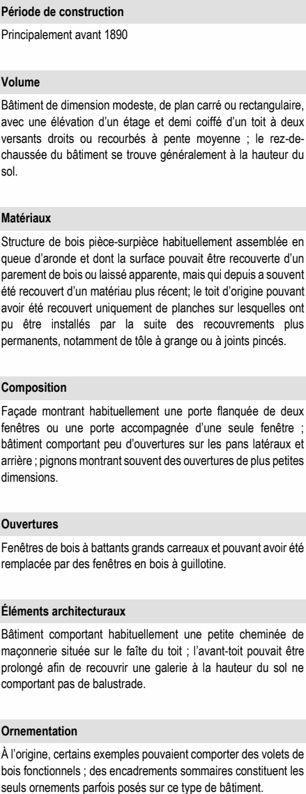 Structure de bois pièce-surpièce habituellement assemblée en queue d’aronde et dont la surface pouvait être recouverte d’un parement de bois ou laissé apparente, mais qui depuis a souvent été recouvert d’un matériau plus récent; le toit d’origine pouvant avoir été recouvert uniquement de planches sur lesquelles ont pu être installés par la suite des recouvrements plus permanents, notamment de tôle à grange ou à joints pincés. Bâtiment de dimension modeste, de plan carré ou rectangulaire, avec une élévation d’un étage et demi coiffé d’un toit à deux versants droits ou recourbés à pente moyenne ; le rez-de- chaussée du bâtiment se trouve généralement à la hauteur du sol. Façade montrant habituellement une porte flanquée de deux fenêtres ou une porte accompagnée d’une seule fenêtre ; bâtiment comportant peu d’ouvertures sur les pans latéraux et arrière ; pignons montrant souvent des ouvertures de plus petites dimensions. Bâtiment comportant habituellement une petite cheminée de maçonnerie située sur le faîte du toit ; l’avant-toit pouvait être prolongé afin de recouvrir une galerie à la hauteur du sol ne comportant pas de balustrade. À l’origine, certains exemples pouvaient comporter des volets de bois fonctionnels ; des encadrements sommaires constituent les seuls ornements parfois posés sur ce type de bâtiment. Fenêtres de bois à battants grands carreaux et pouvant avoir été remplacée par des fenêtres en bois à guillotine. Principalement avant 1890 Éléments architecturaux Période de construction Ornementation Composition Ouvertures Matériaux Volume