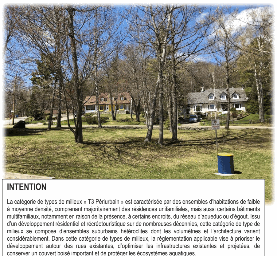 La catégorie de types de milieux « T3 Périurbain » est caractérisée par des ensembles d’habitations de faible à moyenne densité, comprenant majoritairement des résidences unifamiliales, mais aussi certains bâtiments multifamiliaux, notamment en raison de la présence, à certains endroits, du réseau d’aqueduc ou d’égout. Issu d’un développement résidentiel et récréotouristique sur de nombreuses décennies, cette catégorie de type de milieux se compose d’ensembles suburbains hétéroclites dont les volumétries et l’architecture varient considérablement. Dans cette catégorie de types de milieux, la réglementation applicable vise à prioriser le développement autour des rues existantes, d’optimiser les infrastructures existantes et projetées, de conserver un couvert boisé important et de protéger les écosystèmes aquatiques. INTENTION