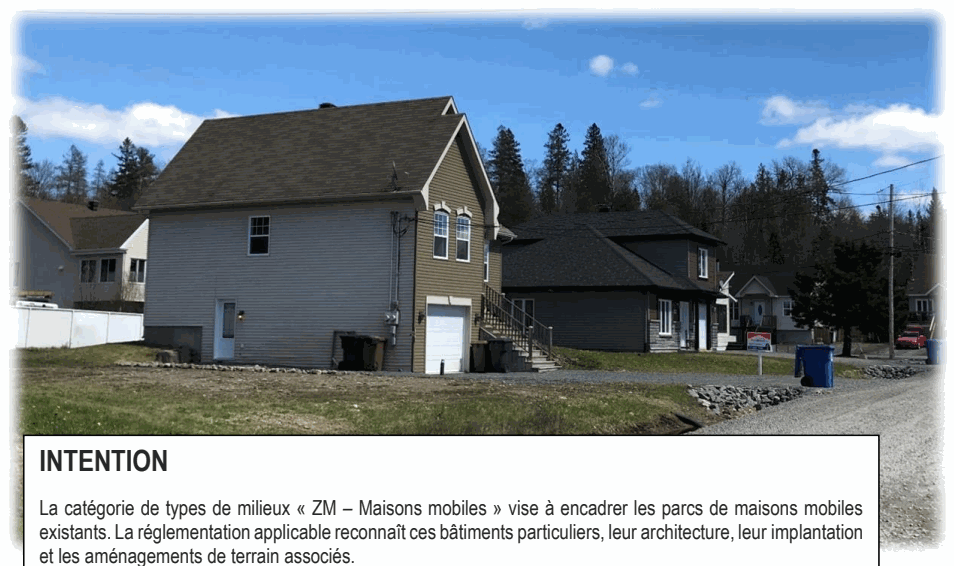 La catégorie de types de milieux « ZM – Maisons mobiles » vise à encadrer les parcs de maisons mobiles existants. La réglementation applicable reconnaît ces bâtiments particuliers, leur architecture, leur implantation et les aménagements de terrain associés. INTENTION