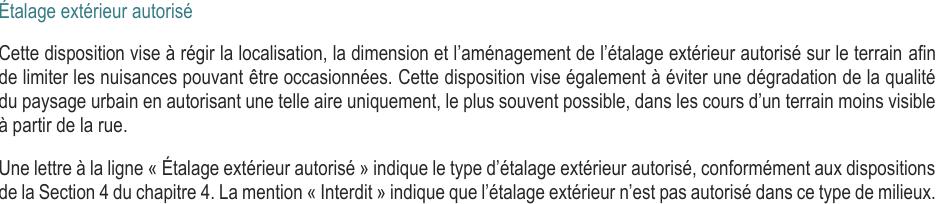 Cette disposition vise à régir la localisation, la dimension et l’aménagement de l’étalage extérieur autorisé sur le terrain afin de limiter les nuisances pouvant être occasionnées. Cette disposition vise également à éviter une dégradation de la qualité du paysage urbain en autorisant une telle aire uniquement, le plus souvent possible, dans les cours d’un terrain moins visible à partir de la rue. Une lettre à la ligne « Étalage extérieur autorisé » indique le type d’étalage extérieur autorisé, conformément aux dispositions de la Section 4 du chapitre 4. La mention « Interdit » indique que l’étalage extérieur n’est pas autorisé dans ce type de milieux.